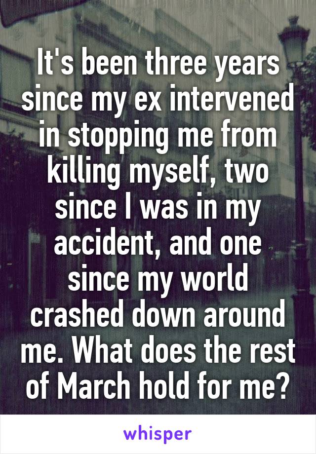 It's been three years since my ex intervened in stopping me from killing myself, two since I was in my accident, and one since my world crashed down around me. What does the rest of March hold for me?