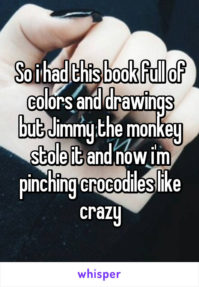 So i had this book full of colors and drawings but Jimmy the monkey stole it and now i'm pinching crocodiles like crazy