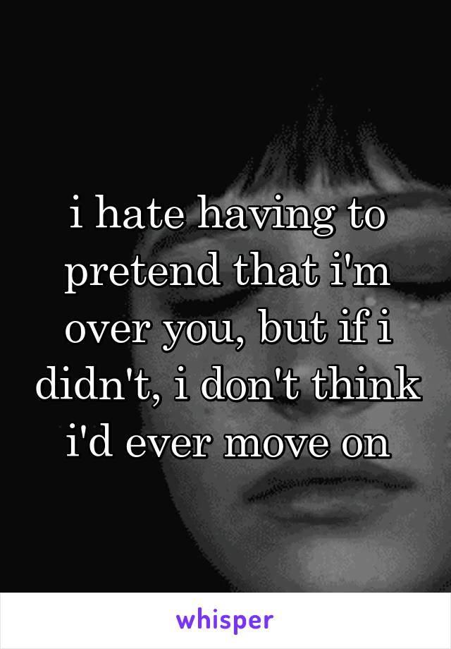 i hate having to pretend that i'm over you, but if i didn't, i don't think i'd ever move on