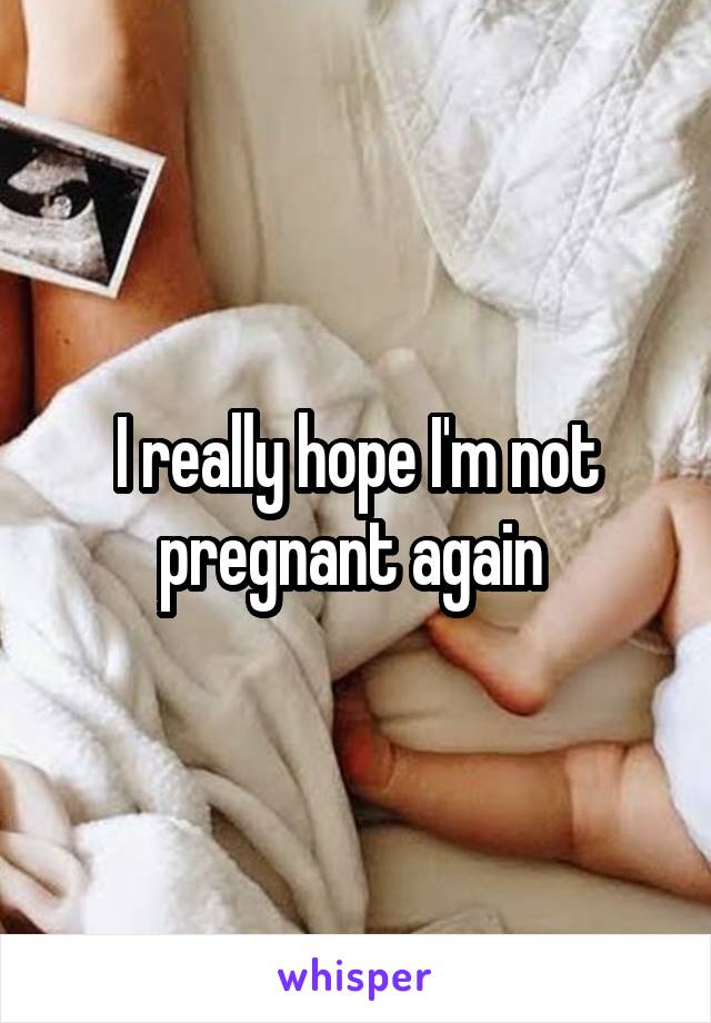 I really hope I'm not pregnant again 