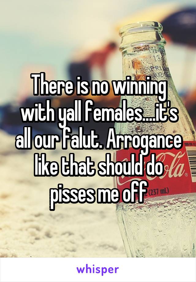 There is no winning with yall females....it's all our falut. Arrogance like that should do pisses me off