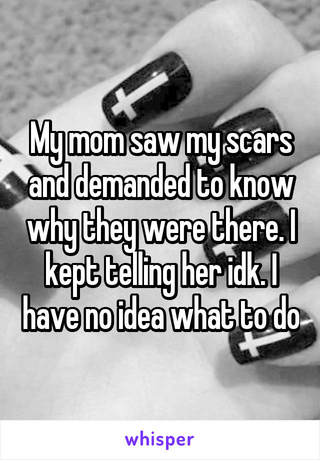 My mom saw my scars and demanded to know why they were there. I kept telling her idk. I have no idea what to do