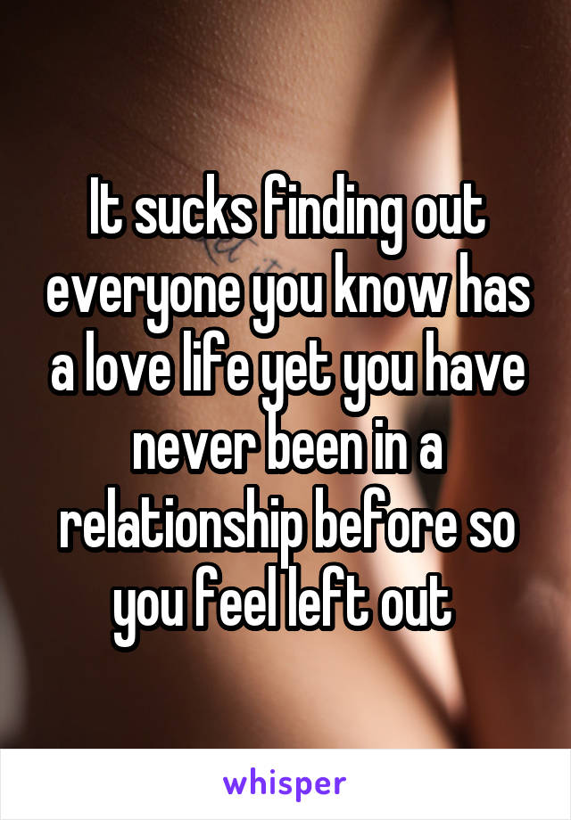 It sucks finding out everyone you know has a love life yet you have never been in a relationship before so you feel left out 