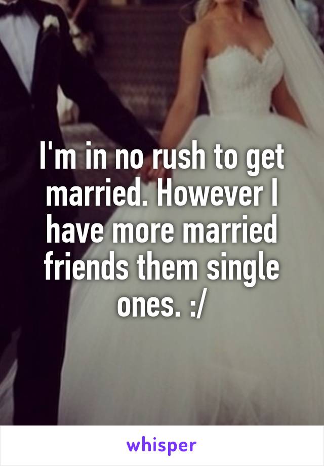 I'm in no rush to get married. However I have more married friends them single ones. :/