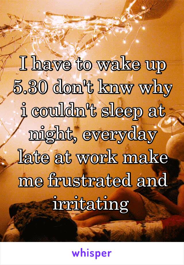 I have to wake up 5.30 don't knw why i couldn't sleep at night, everyday late at work make me frustrated and irritating 