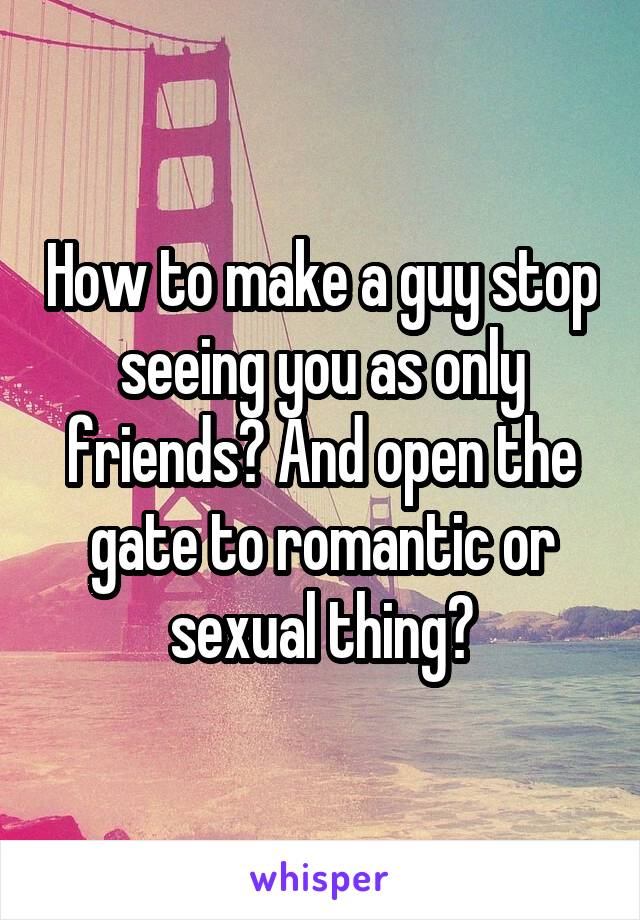 How to make a guy stop seeing you as only friends? And open the gate to romantic or sexual thing?