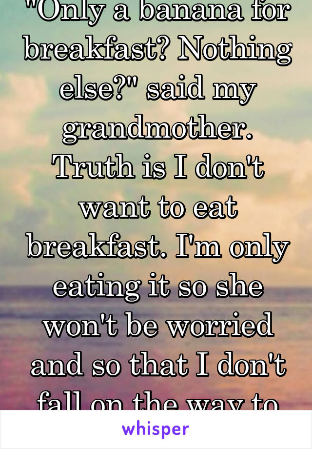 "Only a banana for breakfast? Nothing else?" said my grandmother. Truth is I don't want to eat breakfast. I'm only eating it so she won't be worried and so that I don't fall on the way to school.