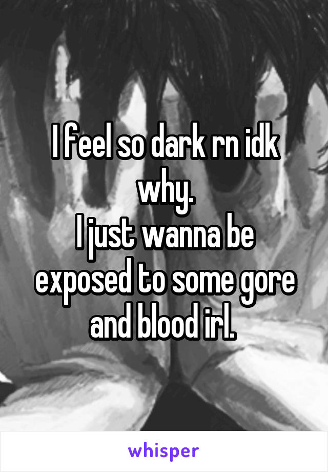 I feel so dark rn idk why.
I just wanna be exposed to some gore and blood irl. 