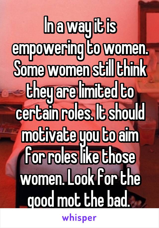 In a way it is empowering to women. Some women still think they are limited to certain roles. It should motivate you to aim for roles like those women. Look for the good mot the bad. 