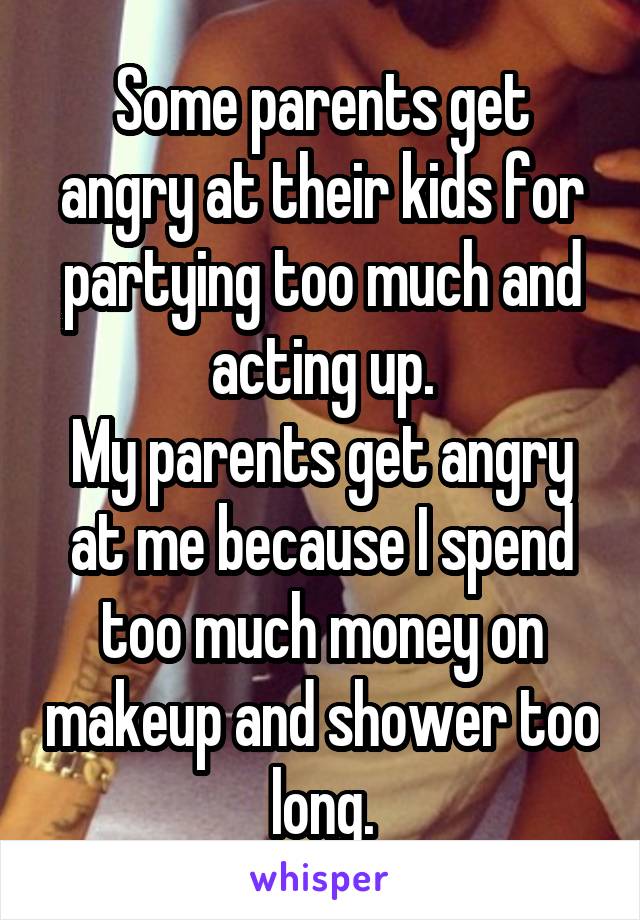 Some parents get angry at their kids for partying too much and acting up.
My parents get angry at me because I spend too much money on makeup and shower too long.