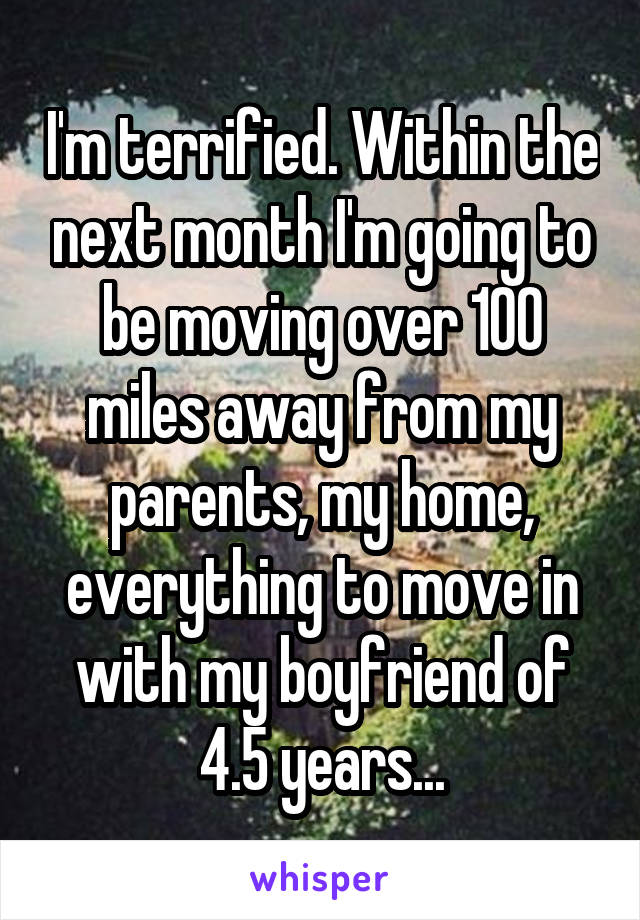 I'm terrified. Within the next month I'm going to be moving over 100 miles away from my parents, my home, everything to move in with my boyfriend of 4.5 years...