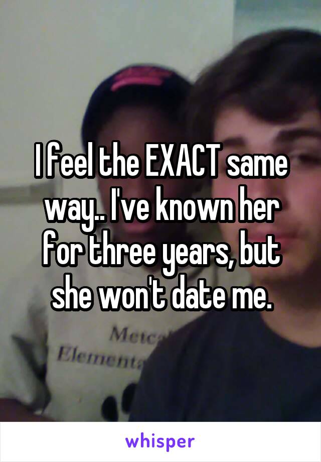 I feel the EXACT same way.. I've known her for three years, but she won't date me.