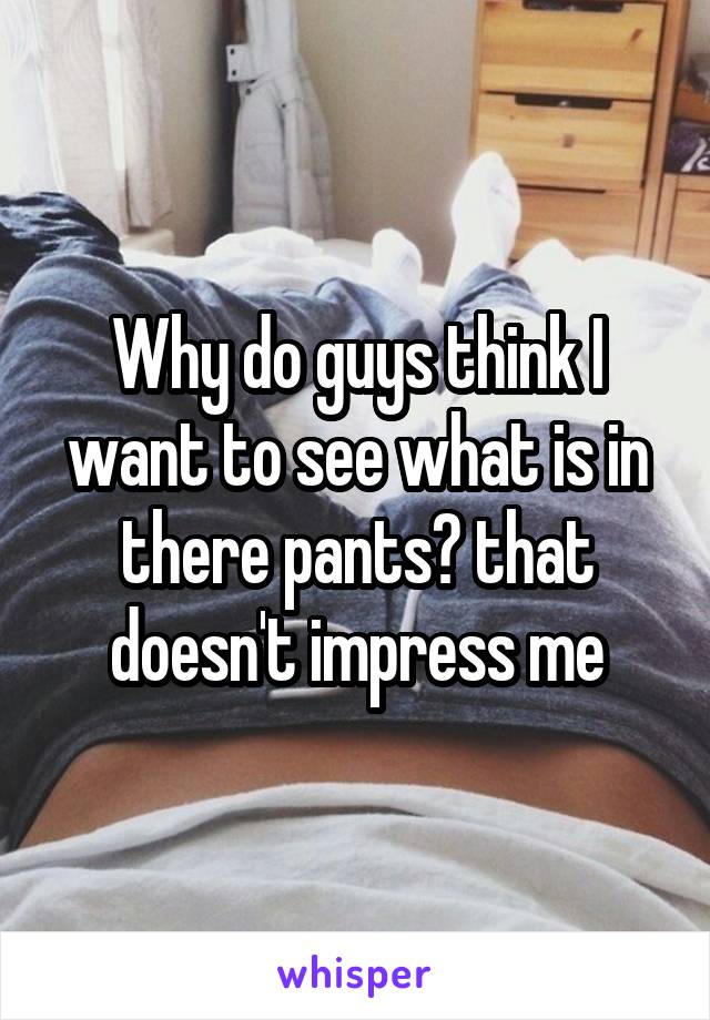 Why do guys think I want to see what is in there pants? that doesn't impress me