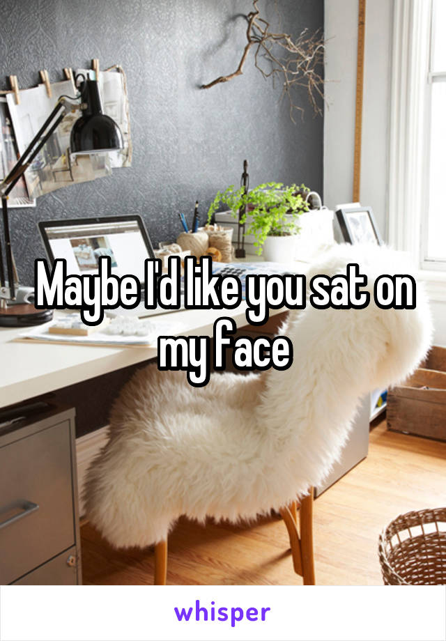 Maybe I'd like you sat on my face