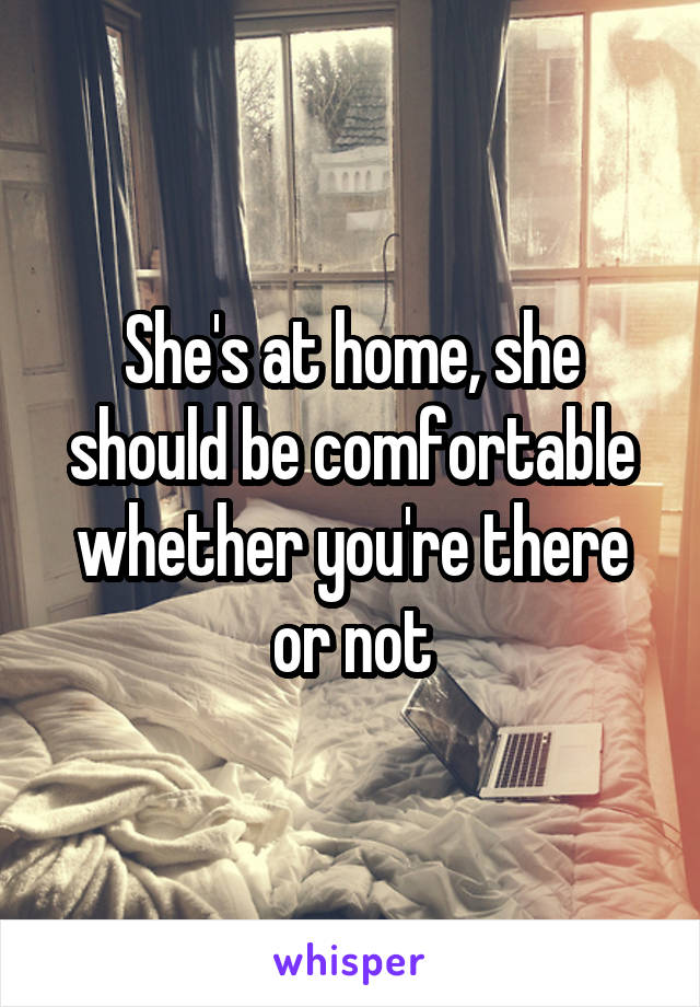 She's at home, she should be comfortable whether you're there or not