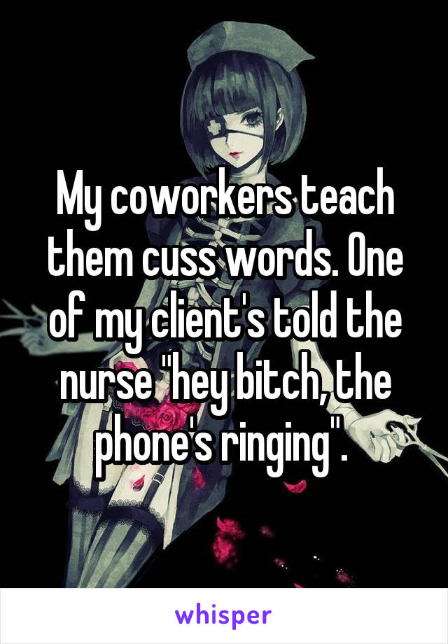 My coworkers teach them cuss words. One of my client's told the nurse "hey bitch, the phone's ringing". 