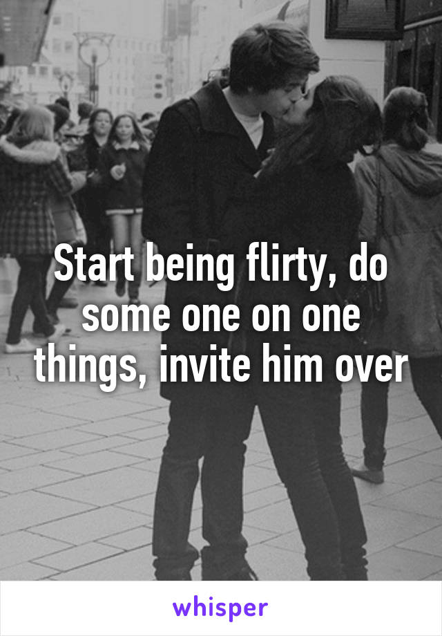 Start being flirty, do some one on one things, invite him over