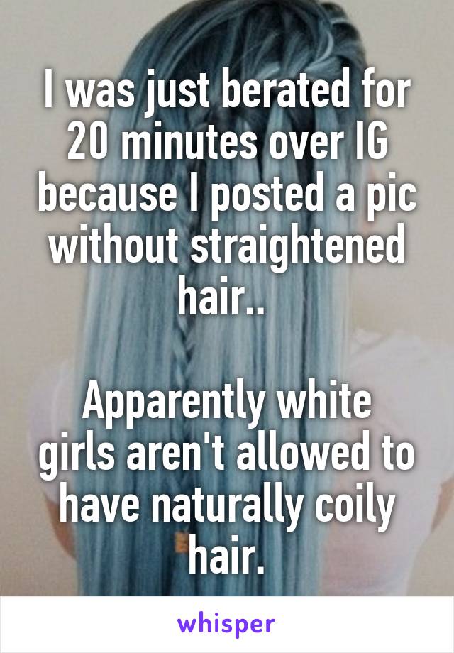 I was just berated for 20 minutes over IG because I posted a pic without straightened hair.. 

Apparently white girls aren't allowed to have naturally coily hair.