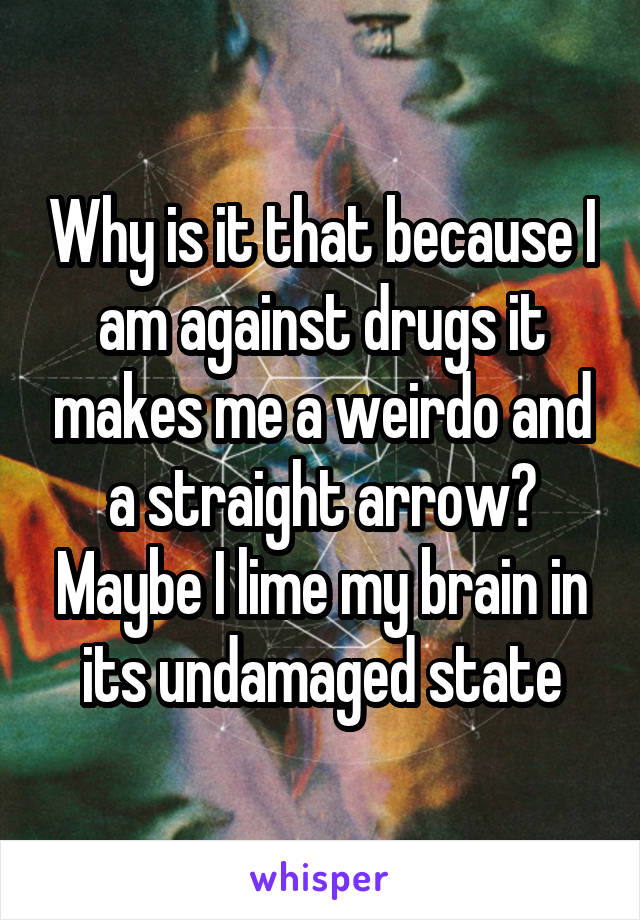 Why is it that because I am against drugs it makes me a weirdo and a straight arrow? Maybe I lime my brain in its undamaged state