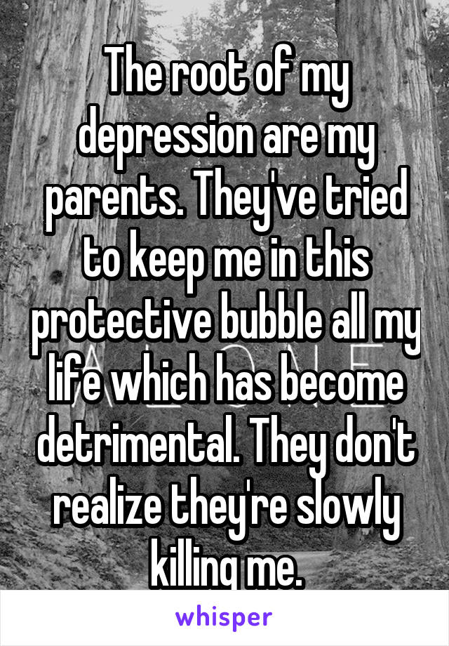 The root of my depression are my parents. They've tried to keep me in this protective bubble all my life which has become detrimental. They don't realize they're slowly killing me.