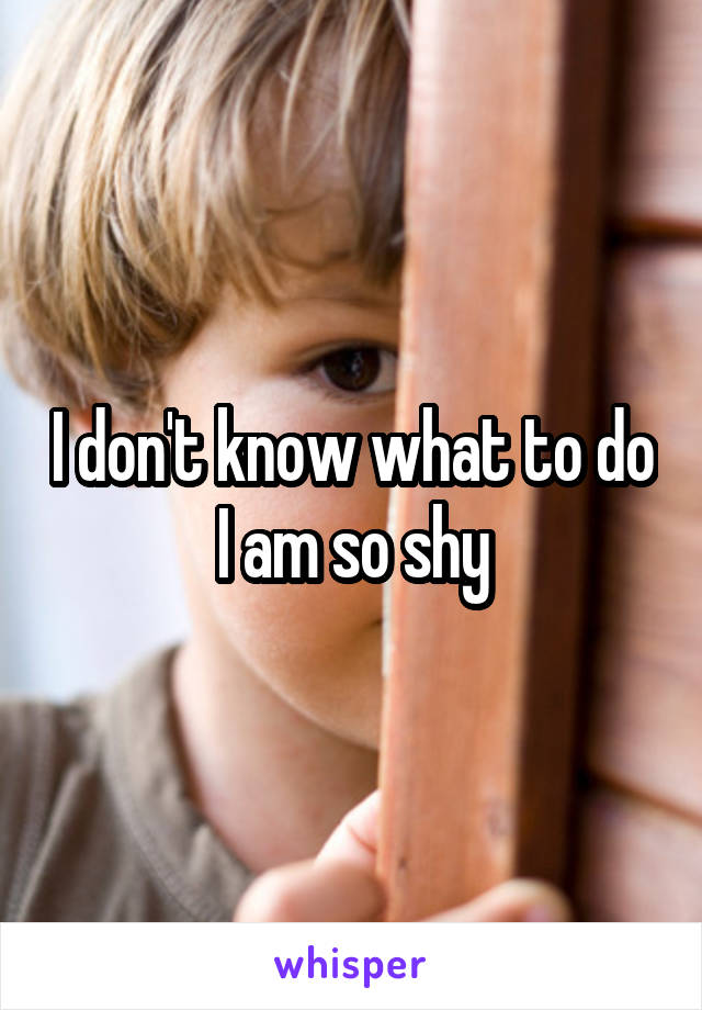 I don't know what to do I am so shy