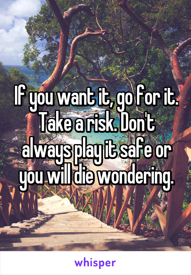 If you want it, go for it. Take a risk. Don't always play it safe or you will die wondering.