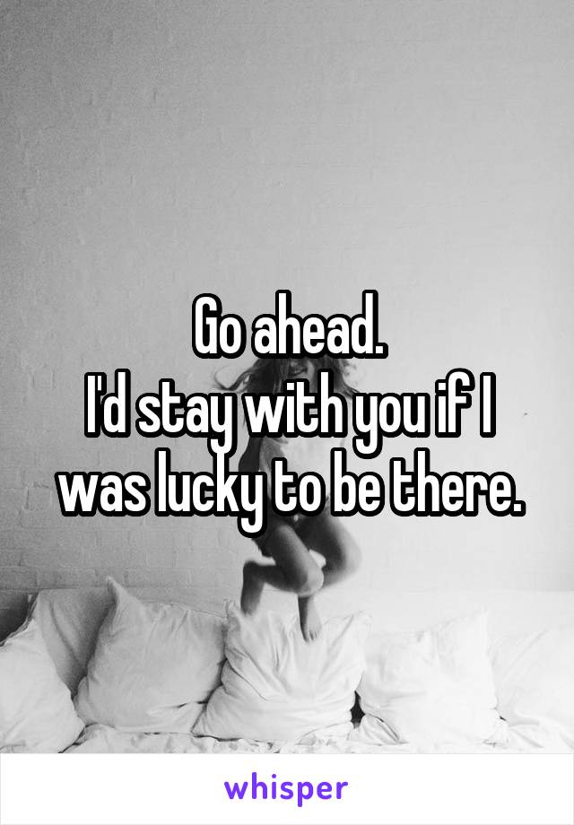 Go ahead.
I'd stay with you if I was lucky to be there.