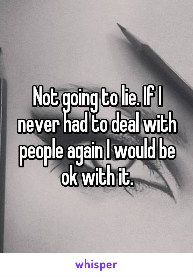 Not going to lie. If I never had to deal with people again I would be ok with it.