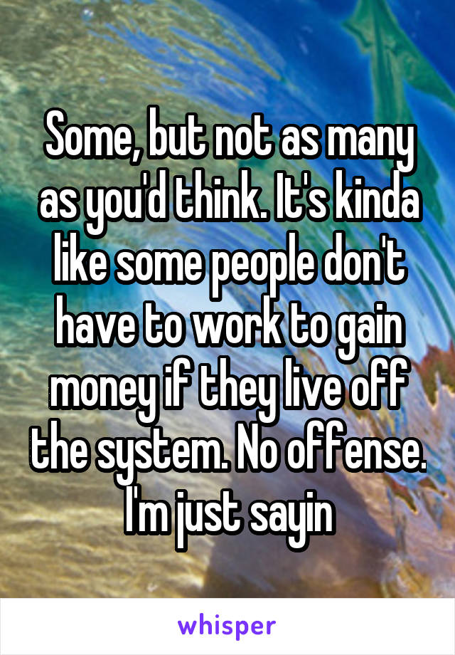 Some, but not as many as you'd think. It's kinda like some people don't have to work to gain money if they live off the system. No offense. I'm just sayin