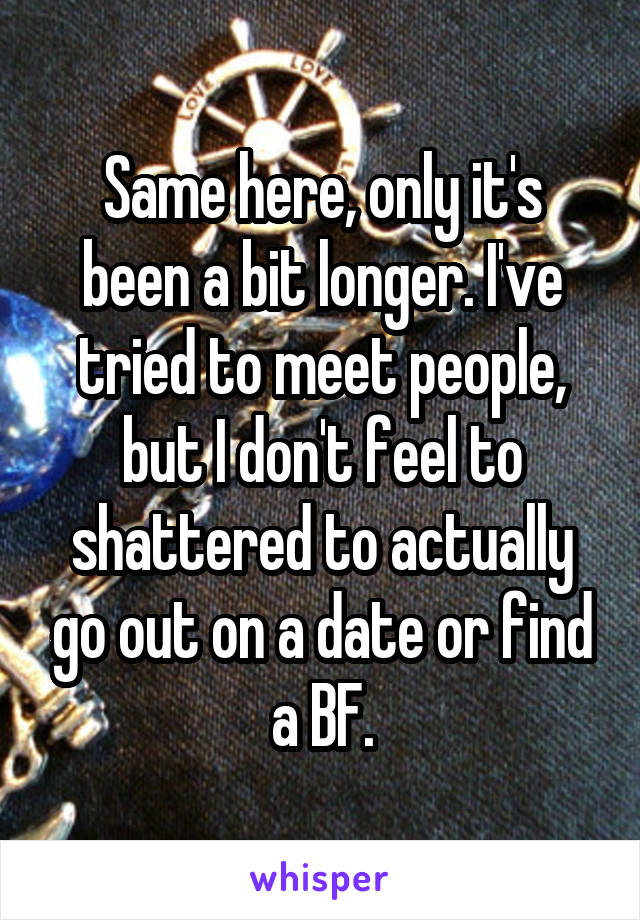 Same here, only it's been a bit longer. I've tried to meet people, but I don't feel to shattered to actually go out on a date or find a BF.