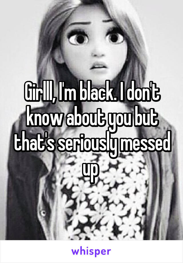 Girlll, I'm black. I don't know about you but that's seriously messed up 