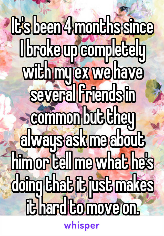 It's been 4 months since I broke up completely with my ex we have several friends in common but they always ask me about him or tell me what he's doing that it just makes it hard to move on.