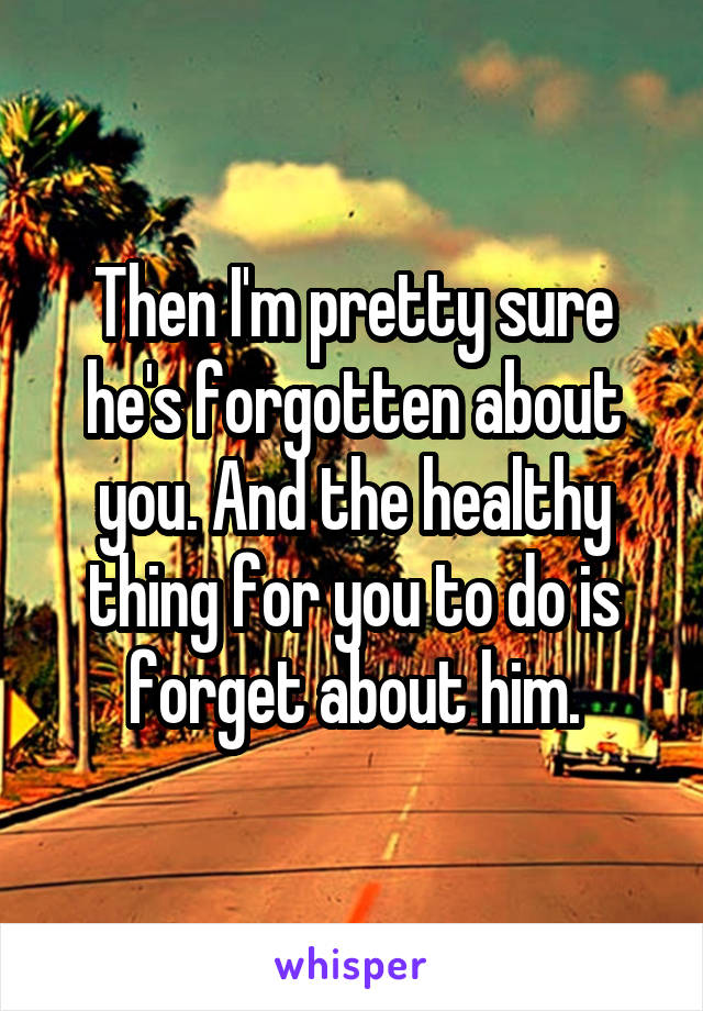 Then I'm pretty sure he's forgotten about you. And the healthy thing for you to do is forget about him.