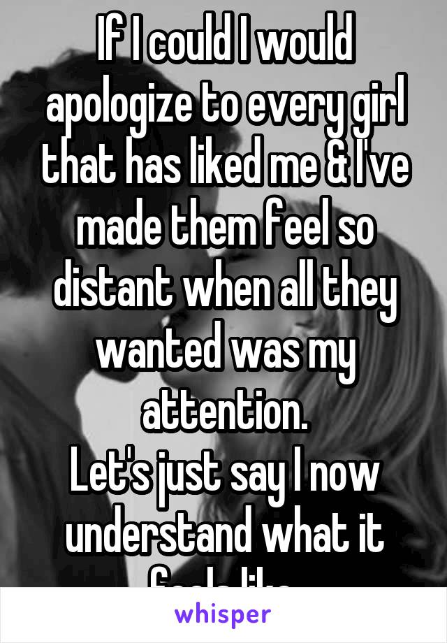 If I could I would apologize to every girl that has liked me & I've made them feel so distant when all they wanted was my attention.
Let's just say I now understand what it feels like.