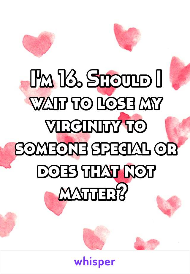 I'm 16. Should I wait to lose my virginity to someone special or does that not matter? 