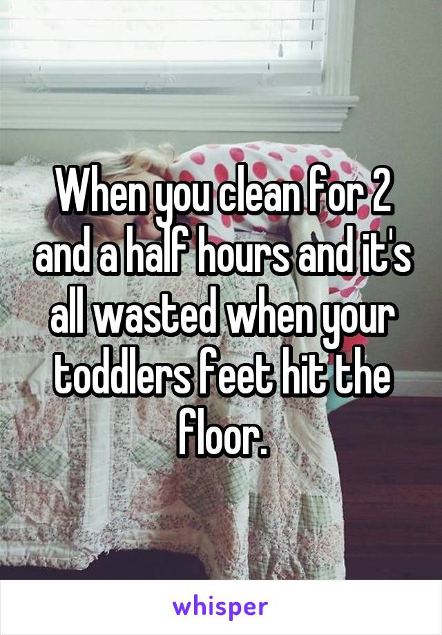 When you clean for 2 and a half hours and it's all wasted when your toddlers feet hit the floor.