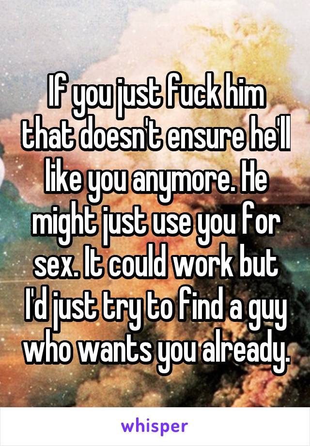 If you just fuck him that doesn't ensure he'll like you anymore. He might just use you for sex. It could work but I'd just try to find a guy who wants you already.