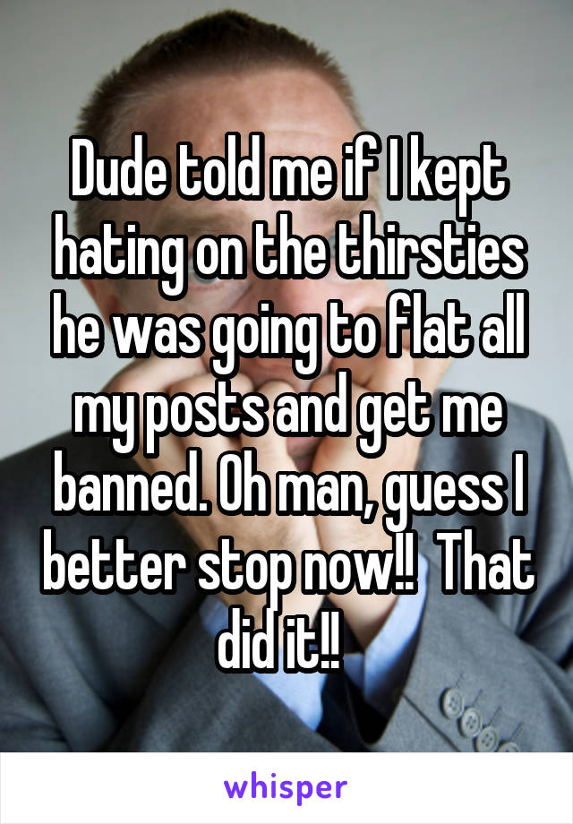 Dude told me if I kept hating on the thirsties he was going to flat all my posts and get me banned. Oh man, guess I better stop now!!  That did it!!  