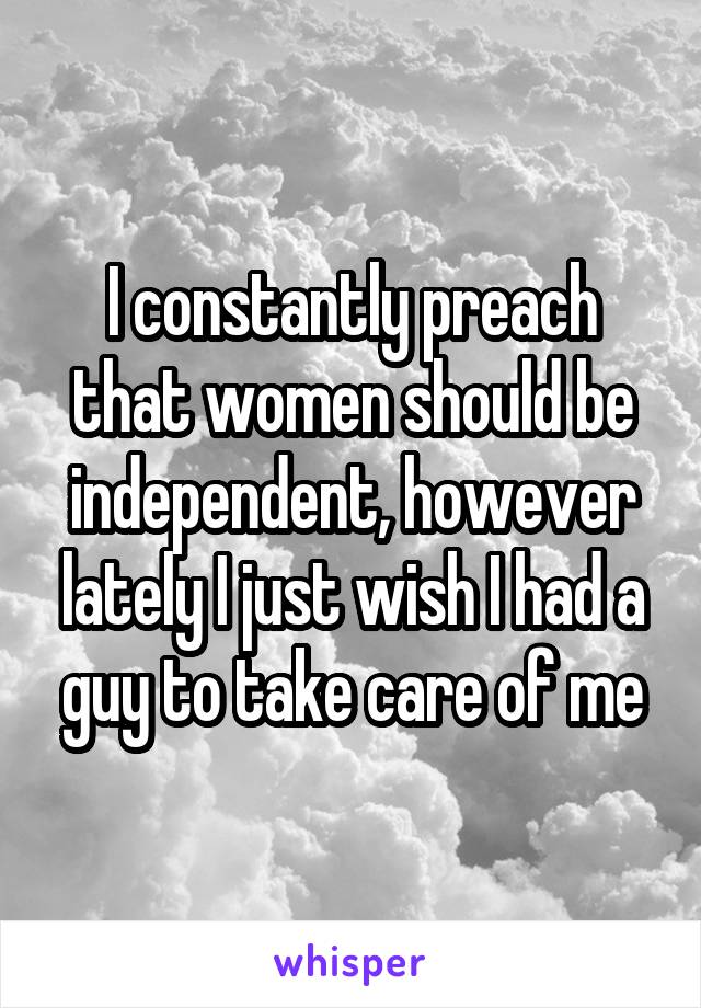 I constantly preach that women should be independent, however lately I just wish I had a guy to take care of me