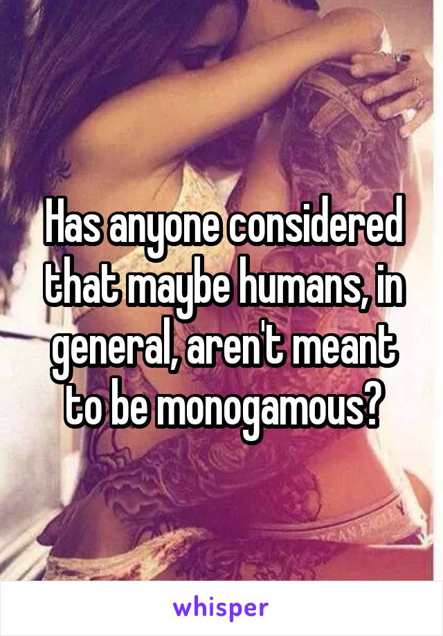 Has anyone considered that maybe humans, in general, aren't meant to be monogamous?