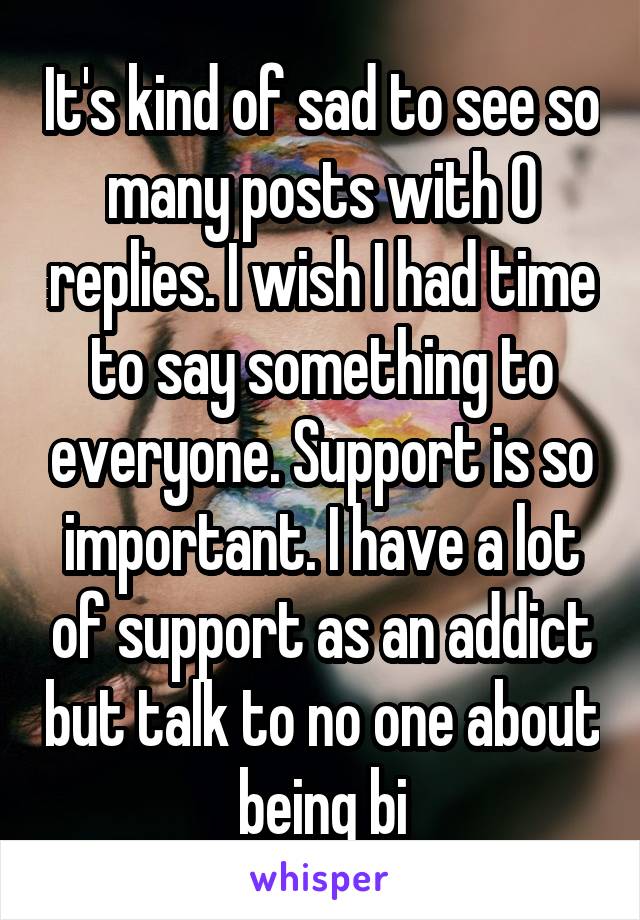 It's kind of sad to see so many posts with 0 replies. I wish I had time to say something to everyone. Support is so important. I have a lot of support as an addict but talk to no one about being bi