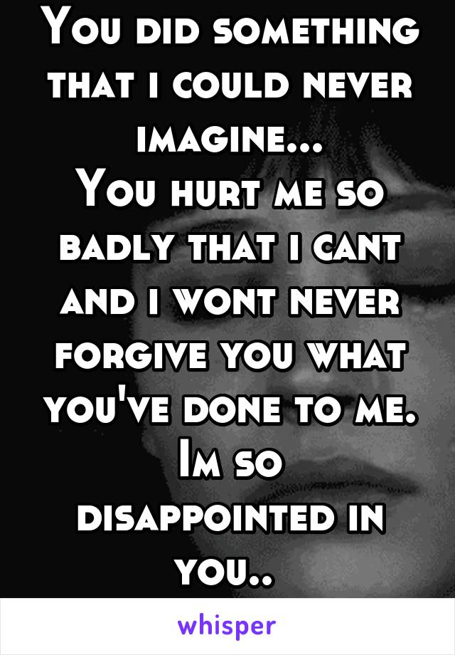 You did something that i could never imagine...
You hurt me so badly that i cant and i wont never forgive you what you've done to me.
Im so disappointed in you.. 
Thank's for that..