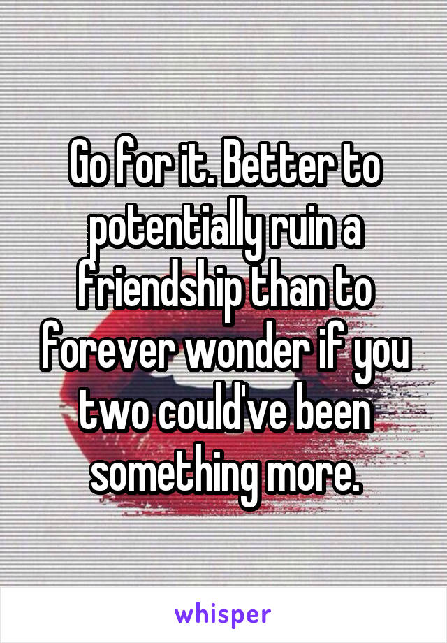 Go for it. Better to potentially ruin a friendship than to forever wonder if you two could've been something more.