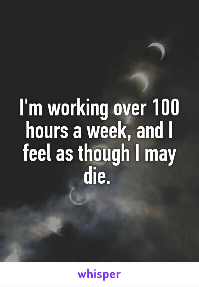 I'm working over 100 hours a week, and I feel as though I may die. 