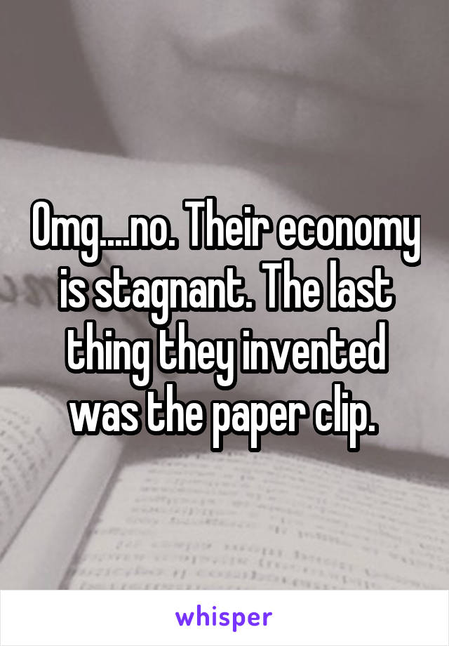 Omg....no. Their economy is stagnant. The last thing they invented was the paper clip. 