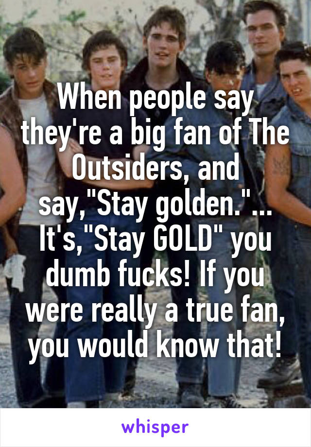 When people say they're a big fan of The Outsiders, and say,"Stay golden."... It's,"Stay GOLD" you dumb fucks! If you were really a true fan, you would know that!