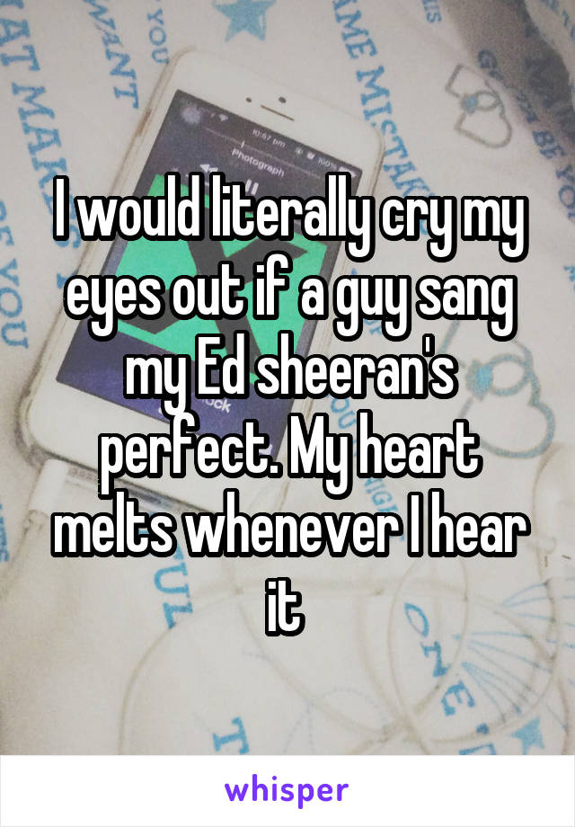 I would literally cry my eyes out if a guy sang my Ed sheeran's perfect. My heart melts whenever I hear it 