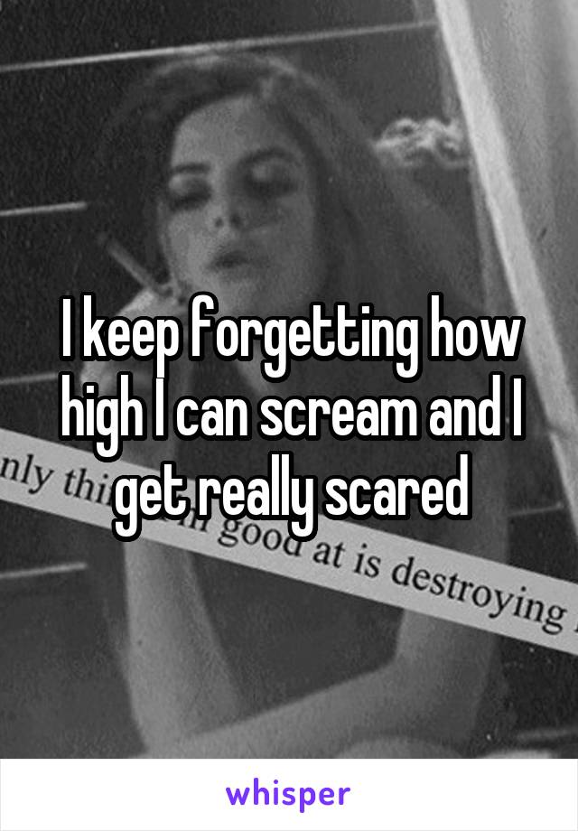 I keep forgetting how high I can scream and I get really scared