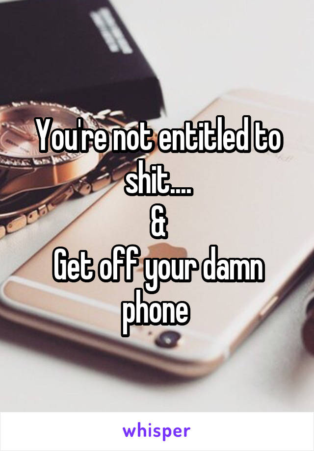 You're not entitled to shit....
&
Get off your damn phone 