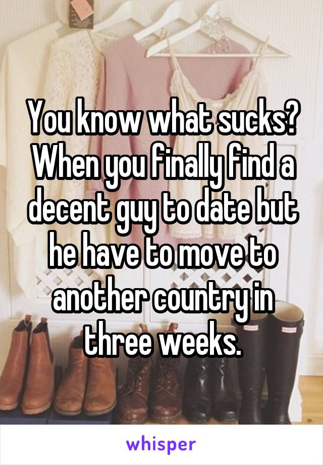 You know what sucks? When you finally find a decent guy to date but he have to move to another country in three weeks.